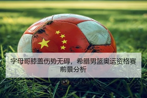 字母哥膝盖伤势无碍，希腊男篮奥运资格赛前景分析